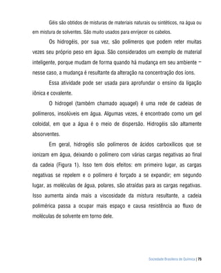 Sociedade Brasileira de Química | 75
Géis são obtidos de misturas de materiais naturais ou sintéticos, na água ou
em mistura de solventes. São muito usados para enrijecer os cabelos.
Os hidrogéis, por sua vez, são polímeros que podem reter muitas
vezes seu próprio peso em água. São considerados um exemplo de material
inteligente, porque mudam de forma quando há mudança em seu ambiente −
nesse caso, a mudança é resultante da alteração na concentração dos íons.
Essa atividade pode ser usada para aprofundar o ensino da ligação
iônica e covalente.
O hidrogel (também chamado aquagel) é uma rede de cadeias de
polímeros, insolúveis em água. Algumas vezes, é encontrado como um gel
coloidal, em que a água é o meio de dispersão. Hidrogéis são altamente
absorventes.
Em geral, hidrogéis são polímeros de ácidos carboxílicos que se
ionizam em água, deixando o polímero com várias cargas negativas ao final
da cadeia (Figura 1). Isso tem dois efeitos: em primeiro lugar, as cargas
negativas se repelem e o polímero é forçado a se expandir; em segundo
lugar, as moléculas de água, polares, são atraídas para as cargas negativas.
Isso aumenta ainda mais a viscosidade da mistura resultante, a cadeia
polimérica passa a ocupar mais espaço e causa resistência ao fluxo de
moléculas de solvente em torno dele.
 
