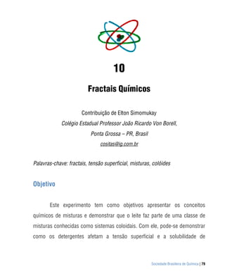 Sociedade Brasileira de Química | 79
10
Fractais Químicos
Contribuição de Elton Simomukay
Colégio Estadual Professor João Ricardo Von Borell,
Ponta Grossa – PR, Brasil
cositas@ig.com.br
Palavras-chave: fractais, tensão superficial, misturas, colóides
Objetivo
Este experimento tem como objetivos apresentar os conceitos
químicos de misturas e demonstrar que o leite faz parte de uma classe de
misturas conhecidas como sistemas coloidais. Com ele, pode-se demonstrar
como os detergentes afetam a tensão superficial e a solubilidade de
 