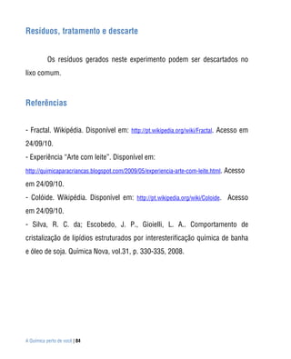 A Química perto de você | 84
Resíduos, tratamento e descarte
Os resíduos gerados neste experimento podem ser descartados no
lixo comum.
Referências
- Fractal. Wikipédia. Disponível em: http://pt.wikipedia.org/wiki/Fractal. Acesso em
24/09/10.
- Experiência “Arte com leite”. Disponível em:
http://quimicaparacriancas.blogspot.com/2009/05/experiencia-arte-com-leite.html. Acesso
em 24/09/10.
- Colóide. Wikipédia. Disponível em: http://pt.wikipedia.org/wiki/Coloide. Acesso
em 24/09/10.
- Silva, R. C. da; Escobedo, J. P., Gioielli, L. A.. Comportamento de
cristalização de lipídios estruturados por interesterificação química de banha
e óleo de soja. Química Nova, vol.31, p. 330-335, 2008.
 