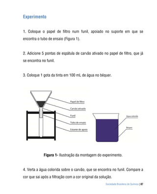 Sociedade Brasileira de Química | 87
Experimento
1. Coloque o papel de filtro num funil, apoiado no suporte em que se
encontra o tubo de ensaio (Figura 1).
2. Adicione 5 pontas de espátula de carvão ativado no papel de filtro, que já
se encontra no funil.
3. Coloque 1 gota da tinta em 100 mL de água no béquer.
Figura 1- Ilustração da montagem do experimento.
4. Verta a água colorida sobre o carvão, que se encontra no funil. Compare a
cor que sai após a filtração com a cor original da solução.
 
