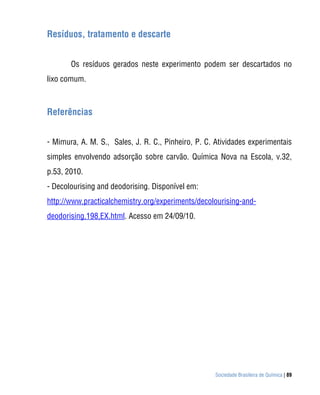 Sociedade Brasileira de Química | 89
Resíduos, tratamento e descarte
Os resíduos gerados neste experimento podem ser descartados no
lixo comum.
Referências
- Mimura, A. M. S., Sales, J. R. C., Pinheiro, P. C. Atividades experimentais
simples envolvendo adsorção sobre carvão. Química Nova na Escola, v.32,
p.53, 2010.
- Decolourising and deodorising. Disponível em:
http://www.practicalchemistry.org/experiments/decolourising-and-
deodorising,198,EX.html. Acesso em 24/09/10.
 