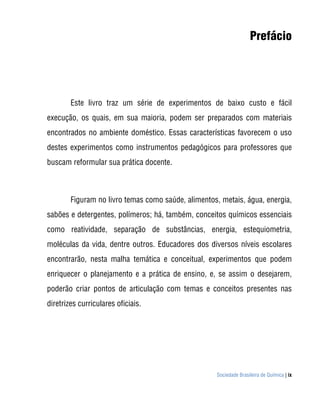 Sociedade Brasileira de Química | ix
Prefácio
Este livro traz um série de experimentos de baixo custo e fácil
execução, os quais, em sua maioria, podem ser preparados com materiais
encontrados no ambiente doméstico. Essas características favorecem o uso
destes experimentos como instrumentos pedagógicos para professores que
buscam reformular sua prática docente.
Figuram no livro temas como saúde, alimentos, metais, água, energia,
sabões e detergentes, polímeros; há, também, conceitos químicos essenciais
como reatividade, separação de substâncias, energia, estequiometria,
moléculas da vida, dentre outros. Educadores dos diversos níveis escolares
encontrarão, nesta malha temática e conceitual, experimentos que podem
enriquecer o planejamento e a prática de ensino, e, se assim o desejarem,
poderão criar pontos de articulação com temas e conceitos presentes nas
diretrizes curriculares oficiais.
 