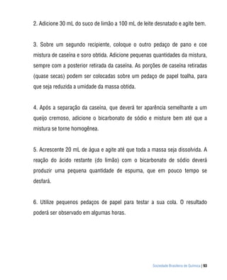 Sociedade Brasileira de Química | 93
2. Adicione 30 mL do suco de limão a 100 mL de leite desnatado e agite bem.
3. Sobre um segundo recipiente, coloque o outro pedaço de pano e coe
mistura de caseína e soro obtida. Adicione pequenas quantidades da mistura,
sempre com a posterior retirada da caseína. As porções de caseína retiradas
(quase secas) podem ser colocadas sobre um pedaço de papel toalha, para
que seja reduzida a umidade da massa obtida.
4. Após a separação da caseína, que deverá ter aparência semelhante a um
queijo cremoso, adicione o bicarbonato de sódio e misture bem até que a
mistura se torne homogênea.
5. Acrescente 20 mL de água e agite até que toda a massa seja dissolvida. A
reação do ácido restante (do limão) com o bicarbonato de sódio deverá
produzir uma pequena quantidade de espuma, que em pouco tempo se
desfará.
6. Utilize pequenos pedaços de papel para testar a sua cola. O resultado
poderá ser observado em algumas horas.
 