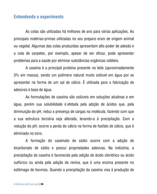A Química perto de você | 94
Entendendo o experimento
As colas são utilizadas há milhares de ano para várias aplicações. As
principais matérias-primas utilizadas no seu preparo eram de origem animal
ou vegetal. Algumas das colas produzidas apresentam alto poder de adesão e
a cola de carpetes, por exemplo, apesar de ser eficaz, pode apresentar
problemas para a saúde por eliminar substâncias orgânicas voláteis.
A caseína é a principal proteína presente no leite (aproximadamente
3% em massa), sendo um polímero natural muito solúvel em água por se
apresentar na forma de um sal de cálcio. É utilizada para a fabricação de
adesivos à base de água.
As formulações de caseína são solúveis em soluções alcalinas e em
água, porém sua solubilidade é afetada pela adição de ácidos que, pela
diminuição do pH, reduz a presença de cargas na molécula, fazendo com que
a sua estrutura terciária seja alterada, levando-a à precipitação. Com a
redução do pH, ocorre a perda do cálcio na forma de fosfato de cálcio, que é
eliminado no soro.
A formação do caseinato de sódio ocorre com a adição de
bicarbonato de sódio e possui propriedades adesivas. Na indústria, a
precipitação da caseína é favorecida pela adição de ácido clorídrico ou ácido
sulfúrico ou ainda pela adição da renina, que é uma enzima presente no
estômago de bovinos. Quando a precipitação da caseína visa à produção de
 