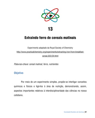Sociedade Brasileira de Química | 97
13
Extraindo ferro de cereais matinais
Experimento adaptado da Royal Society of Chemistry
http://www.practicalchemistry.org/experiments/extracting-iron-from-breakfast-
cereal,222,EX.html
Palavras-chave: cereal matinal, ferro, nutrientes
Objetivo
Por meio de um experimento simples, propõe-se interligar conceitos
químicos e físicos e ligá-los à área de nutrição, demonstrando, assim,
aspectos importantes relativos à interdisciplinaridade das ciências no nosso
cotidiano.
 