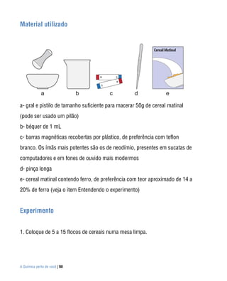 A Química perto de você | 98
Material utilizado
a- gral e pistilo de tamanho suficiente para macerar 50g de cereal matinal
(pode ser usado um pilão)
b- béquer de 1 mL
c- barras magnéticas recobertas por plástico, de preferência com teflon
branco. Os ímãs mais potentes são os de neodímio, presentes em sucatas de
computadores e em fones de ouvido mais modermos
d- pinça longa
e- cereal matinal contendo ferro, de preferência com teor aproximado de 14 a
20% de ferro (veja o item Entendendo o experimento)
Experimento
1. Coloque de 5 a 15 flocos de cereais numa mesa limpa.
 