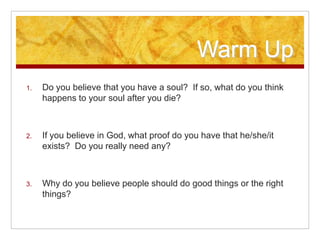Warm Up
1. Do you believe that you have a soul? If so, what do you think
happens to your soul after you die?
2. If you believe in God, what proof do you have that he/she/it
exists? Do you really need any?
3. Why do you believe people should do good things or the right
things?
 