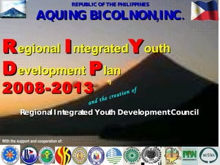 REPUBLIC OF THE PHILIPPINES AQUING BICOLNON,INC. With the support and cooperation of: R egional   I ntegrated Y outh  D evelopment  P lan   2008-2013 Regional Integrated Youth Development Council and the creation of 