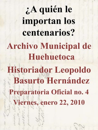 ¿A quién le
importan los
centenarios?
Archivo Municipal de
Huehuetoca
Historiador Leopoldo
Basurto Hernández
Preparatoria Oficial no. 4
Viernes, enero 22, 2010
 