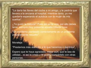 "Le daría las llaves del coche a mi amigo, y le pediría que llevara a la anciana al hospital; mientras tanto, yo me quedaría esperando el autobús con la mujer de mis sueños".  ¿Te gustó la historia? Pues así es la vida, por ello debes   tener siempre muy presente aquella trillada frase:  "Un problema planteado correctamente es un problema prácticamente resuelto".  Moraleja:   “ Prestemos más atención a lo que hacemos o decimos”.   Espero que te haya agradado, mejor aún, que te sea de utilidad... si así lo crees y te gustó, compártelo con otras personas.   