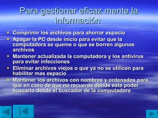 Para gestionar eficaz mente la información  Comprimir los archivos para ahorrar espacio Apagar la PC desde inicio para evitar que la computadora se queme o que se borren algunos archivos Mantener actualizada la computadora y los antivirus para evitar infecciones  Eliminar archivos viejos o que ya no se utilicen para habilitar mas espacio  Mantener los archivos con nombres y ordenados para que en caso de que no recuerde donde esta poder buscarlo desde el buscador de la computadora 