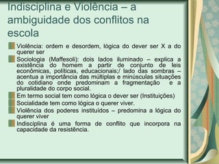 Indisciplina e Violência – a
ambiguidade dos conflitos na
escola
Violência: ordem e desordem, lógica do dever ser X a do
querer ser
Sociologia (Maffesoli): dois lados iluminado – explica a
existência do homem a partir de conjunto de leis
econômicas, políticas, educacionais;/ lado das sombras –
acentua a importância das múltiplas e minúsculas situações
do cotidiano onde predominam a fragmentação e a
pluralidade do corpo social.
Em termo social tem como lógica o dever ser (Instituições)
Socialidade tem como lógica o querer viver.
Violência dos poderes instituídos – predomina a lógica do
querer viver
Indisciplina é uma forma de conflito que incorpora na
capacidade da resistência.
 