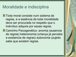 Moralidade e indisciplina
Toda moral consiste num sistema de
regras, e a essência de toda moralidade
deve ser procurada no respeito que o
indivíduo adquire por essas regras.
Caminho Psicogenético: anomia (ausencia
de regras) heteronomia (criança já percebe
a existencia de regras) autonomia (sujeito
sabe que existem regras.
 