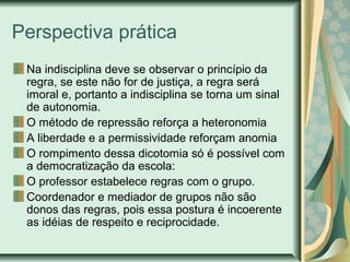 Perspectiva prática
Na indisciplina deve se observar o princípio da
regra, se este não for de justiça, a regra será
imoral e, portanto a indisciplina se torna um sinal
de autonomia.
O método de repressão reforça a heteronomia
A liberdade e a permissividade reforçam anomia
O rompimento dessa dicotomia só é possível com
a democratização da escola:
O professor estabelece regras com o grupo.
Coordenador e mediador de grupos não são
donos das regras, pois essa postura é incoerente
as idéias de respeito e reciprocidade.
 