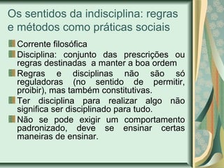 Os sentidos da indisciplina: regras
e métodos como práticas sociais
Corrente filosófica
Disciplina: conjunto das prescrições ou
regras destinadas a manter a boa ordem
Regras e disciplinas não são só
reguladoras (no sentido de permitir,
proibir), mas também constitutivas.
Ter disciplina para realizar algo não
significa ser disciplinado para tudo.
Não se pode exigir um comportamento
padronizado, deve se ensinar certas
maneiras de ensinar.
 
