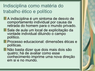 Indisciplina como matéria do
trabalho ético e político
A indisciplina é um sintoma de desvio de
comportamento individual por causa da
retirada do homem para o mundo privado.
Sala de aula um local de explicitação da
vontade individual diluindo o campo
político.
Processo educacional: dimensões éticas e
políticas.
Não basta dizer que dois mais dois são
quatro; há de avaliar como esse
conhecimento imprime uma nova direção
em si e no mundo.
 