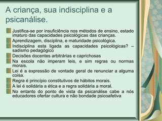 A criança, sua indisciplina e a
psicanálise.
Justifica-se por insuficiência nos métodos de ensino, estado
imaturo das capacidades psicológicas das crianças.
Aprendizagem, disciplina, e maturidade psicológica.
Indisciplina esta ligada as capacidades psicológicas? –
sadismo pedagógico
Decisões docentes arbitrárias e caprichosas
Na escola não imperam leis, e sim regras ou normas
morais.
Lei é a expressão de vontade geral de renunciar a alguma
coisa.
Regra é princípio constitutivos de hábitos morais.
A lei é solidária a ética e a regra solidária a moral.
No entanto do ponto de vista da psicanálise cabe a nós
educadores ofertar cultura e não bondade psicoafetiva
 