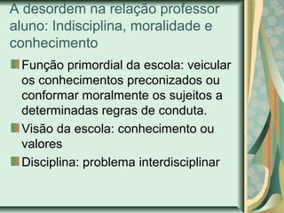 A desordem na relação professor
aluno: Indisciplina, moralidade e
conhecimento
Função primordial da escola: veicular
os conhecimentos preconizados ou
conformar moralmente os sujeitos a
determinadas regras de conduta.
Visão da escola: conhecimento ou
valores
Disciplina: problema interdisciplinar
 