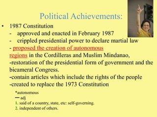 Political Achievements:1987 Constitution-  	approved and enacted in February 1987crippled presidential power to declare martial law-proposed the creation of autonomous regions in the Cordilleras and Muslim Mindanao, -restoration of the presidential form of government and the bicameral Congress.-contain articles which include the rights of the people-created to replace the 1973 Constitution*autonomous━ adj 1. said of a country, state, etc: self-governing. 2. independent of others. 