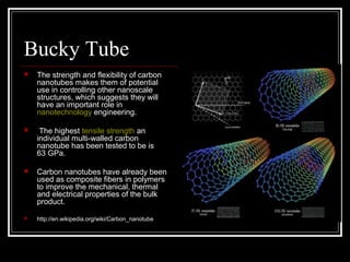 Bucky Tube 
 The strength and flexibility of carbon 
nanotubes makes them of potential 
use in controlling other nanoscale 
structures, which suggests they will 
have an important role in 
nanotechnology engineering. 
 The highest tensile strength an 
individual multi-walled carbon 
nanotube has been tested to be is 
63 GPa. 
 Carbon nanotubes have already been 
used as composite fibers in polymers 
to improve the mechanical, thermal 
and electrical properties of the bulk 
product. 
 http://en.wikipedia.org/wiki/Carbon_nanotube 
 