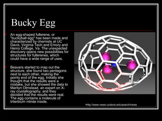 Bucky Egg 
 An egg-shaped fullerene, or 
"buckyball egg" has been made and 
characterized by chemists at UC 
Davis, Virginia Tech and Emory and 
Henry College, Va. The unexpected 
discovery opens new possibilities for 
structures for fullerenes, which 
could have a wide range of uses. 
 Beavers started to map out the 
structure, she found two pentagons 
next to each other, making the 
pointy end of the egg. Initially she 
thought that the results were a 
mistake, but she showed the data to 
Marilyn Olmstead, an expert on X-ray 
crystallography, and they 
decided that the results were real. 
The egg contains a molecule of 
triterbium nitride inside. 
•http://www.news.ucdavis.edu/search/news 
