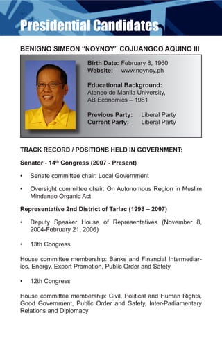 Presidential Candidates
BENIGNO SIMEON “NOYNOY” COJUANGCO AQUINO III

                        Birth Date: February 8, 1960
                        Website: www.noynoy.ph

                        Educational Background:
                        Ateneo de Manila University,
                        AB Economics – 1981

                        Previous Party:    Liberal Party
                        Current Party:     Liberal Party



TRACK RECORD / POSITIONS HELD IN GOVERNMENT:

Senator - 14th Congress (2007 - Present)

•	   Senate committee chair: Local Government

•	   Oversight committee chair: On Autonomous Region in Muslim
     Mindanao Organic Act

Representative 2nd District of Tarlac (1998 – 2007)

•	   Deputy Speaker House of Representatives (November 8,
     2004-February 21, 2006)

•	   13th Congress

House committee membership: Banks and Financial Intermediar-
ies, Energy, Export Promotion, Public Order and Safety

•	   12th Congress

House committee membership: Civil, Political and Human Rights,
Good Government, Public Order and Safety, Inter-Parliamentary
Relations and Diplomacy
 
