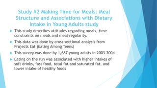Study #2 Making Time for Meals: Meal 
Structure and Associations with Dietary 
Intake in Young Adults study 
 This study describes attitudes regarding meals, time 
constraints on meals and meal regularity. 
 This data was done by cross sectional analysis from 
Projects Eat (Eating Among Teens) 
 This survey was done by 1,687 young adults in 2003-2004 
 Eating on the run was associated with higher intakes of 
soft drinks, fast food, total fat and saturated fat, and 
lower intake of healthy foods 
 