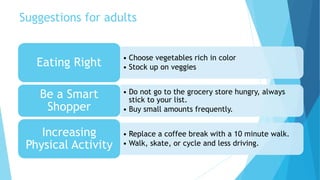 Suggestions for adults 
• Choose vegetables rich in color 
• Stock up on veggies Eating Right 
• Do not go to the grocery store hungry, always 
stick to your list. 
• Buy small amounts frequently. 
Be a Smart 
Shopper 
• Replace a coffee break with a 10 minute walk. 
• Walk, skate, or cycle and less driving. 
Increasing 
Physical Activity 
 