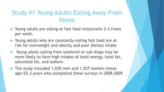 Study #1 Young Adults Eating Away From 
Home 
 Young adults are eating at fast food restaurants 2-3 times 
per week. 
 Young adults who are constantly eating fast food are at 
risk for overweight and obesity and poor dietary intake 
 Young adults eating from sandwich or sub shops may be 
more likely to have high intakes of total energy, total fat, 
saturated fat, and sodium. 
 The study included 1,030 men and 1,257 women (mean 
age=25.3 years who completed these surveys in 2008-2009 
 
