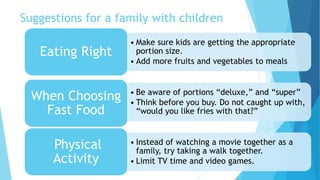 Suggestions for a family with children 
• Make sure kids are getting the appropriate 
portion size. 
• Add more fruits and vegetables to meals 
Eating Right 
• Be aware of portions “deluxe,” and “super” 
• Think before you buy. Do not caught up with, 
“would you like fries with that?” 
When Choosing 
Fast Food 
• Instead of watching a movie together as a 
family, try taking a walk together. 
• Limit TV time and video games. 
Physical 
Activity 
 
