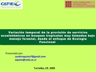 Variación temporal de la provisión de servicios ecosistémicos en bosques tropicales muy húmedos bajo manejo forestal, desde el enfoque de Ecología Funcional  Presentado por: [email_address] [email_address] Turrialba, CR. 2009 