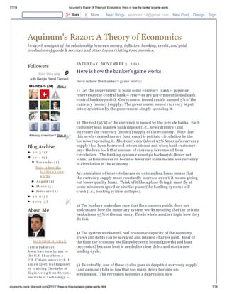 1/7/14 Aquinum's Razor: A Theoryof Economics: Here is how the banker's game works
aquinums-razor.blogspot.com/2011/11/here-is-how-bankers-game-works.html 1/18
Followers
Join this site
w ith Google Friend Connect
Members (24) More »
Already a member? Sign in
Blog Archive
► 2 01 3 (1 )
▼ 2 01 1 (9 )
▼ Nov em ber (1 )
Here is how the
banker's gam e
w orks
► Au gu st (1 )
► March (5 )
► Febru ary (2 )
► 2 01 0 (5 )
► 2 009 (5 )
About Me
MA N SOOR H. KHA N
I am a Pakistani
Am erican im m igrant to
the U.S. I hav e been a
U.S. Citizen since 1 9 7 8. I
am an Electrical Engineer
by training (Bachelor of
Engineering from Stev ens
Institu te of Technology --
SA T URDA Y, NOV EM BER 5, 2 01 1
Here is how the banker's game works
Here is how the banker's game works:
1) Get the government to issue some currency (cash -- paper or
reserves at the central bank -- reserves are government issued cash
central bank deposits). Government issued cash is around 5% of the
currency (money) supply. The government issued currency is put
into circulation by the government simply spending it.
2) The rest (95%) of the currency is issued by the private banks. Each
customer loan is a new bank deposit (i.e., new currency) and
increases the currency (money) supply of the economy. Note that
this newly created money (currency) is put into circulation by the
borrower spending it. Most currency (about 95% America's currency
supply) has been borrowed into existence and when bank customer
pays the loan back that amount of currency is removed from
circulation. The banking system cannot go backwards (fewer net
loans) as time moves on because fewer net loans means less currency
in circulation in the economy.
Accumulation of interest charges on outstanding loans means that
the currency supply must constantly increase even if it means giving
out lower quality loans. Think of it like a plane flying it must fly at
some minimum speed or else the plane (the banking system) will
crash (i.e., banking system collapse).
3) The bankers make dam sure that the common public does not
understand how the monetary system works meaning that the private
banks issue 95% of the currency. This is whole another topic how they
do this.
4) The system works until real economic capacity of the economy
grows and debts can be serviced and interest charges paid. Most of
the time the economy oscillates between boom (growth) and bust
(recession) because bust is needed to clear debts and start a new
lending cycle.
5) Eventually, one of these cycles goes so deep that currency supply
(and demand) falls so low that too many debts become un-
serviceable. The recession becomes a depression now.
Share 3 More Next Blog» aquinum114@gmail.com New Post Design Sign Out
Aquinum's Razor: A Theory of Economics
In-depth analysis of the relationship between money, inflation, banking, credit, and gold,
production of goods & services and other topics relating to economics.
 