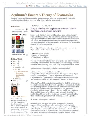 1/7/14 Aquinum's Razor: A Theoryof Economics: Whyis deflation and depression inevitable in debt based monetarysystem like ours?
aquinums-razor.blogspot.com/2010/07/why-is-deflation-and-depression.html 1/4
Followers
Join this site
w ith Google Friend Connect
Members (24) More »
Already a member? Sign in
Blog Archive
► 2 01 3 (1 )
► 2 01 1 (9 )
▼ 2 01 0 (5 )
► Nov em ber (3 )
▼ Ju ly (1 )
Why is deflation and
depression
inev itable in
debt...
► March (1 )
► 2 009 (5 )
About Me
MA N SOOR H. KHA N
I am a Pakistani
Am erican im m igrant to
the U.S. I hav e been a
U.S. Citizen since 1 9 7 8. I
am an Electrical Engineer
by training (Bachelor of
Engineering from Stev ens
Institu te of Technology --
Degree w ith Honor). I also
THU RSDA Y, JULY 2 9 , 2 0 1 0
Why is deflation and depression inevitable in debt
based monetary system like ours?
Money is civilization’s most liquid asset. An asset is something of
value. Most liquid means that this is the asset most employees want
to get paid in and this is the asset most vendors demand for payment.
For United States of America most employees demand payment in
U.S. dollars and most vendors price their products in U.S. dollars and
demand payment in U.S. dollars.
The next point to note is that prices of most products and services
(by far) in the United States are determined by:
1) Demand for the product
2) Supply of the product
3) Total Supply of Dollars
The first two items listed above are intuitive the last listed item listed
above (#3) is not intuitive. That is correct: the total supply of dollars
available in the economy has a very, very strong influence on prices.
Let us continue. Total Supply of Dollars is comprised of:
a) Coins - Coins are created by the U.S. Mint.
b) Paper Bills - Paper Bills (like the Dollar Bill in your wallet). Paper
bills are printed by the U.S. office of printing and engraving.
c) Bank Deposits - Bank deposits are created by the banking system.
Any money accessible by “writing a check” counts as money.
Coins and Paper bills are put into circulation by the U.S. government
by simply spending them. How bank deposits are created is the key to
understanding deflation and depressions. Bank deposits believe it or
not rule our world because they comprise 95% of the money
circulating in the economy. Money rules our world. More precisely,
those with the power to be able to create new bank deposits (i.e.,
bankers) rule the world. Even politicians are easily manipulated by
those who hold the power to create money (i.e., bank deposits).
So how are bank deposits created?
A bank deposit is created when a borrower applies for and is
approved for a loan. The actual creation of the bank deposit is
nothing more than a booking entry to a “checking account”. The act
of funding a loan is simply the act of increasing the balance in the
checking account of the borrower. This can occur directly (the bank
can simply increase the balance in the checking account of the
Share 0 More Next Blog» aquinum114@gmail.com New Post Design Sign Out
Aquinum's Razor: A Theory of Economics
In-depth analysis of the relationship between money, inflation, banking, credit, and gold,
production of goods & services and other topics relating to economics.
 