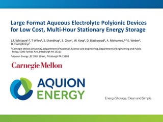 Large Format Aqueous Electrolyte Polyionic Devices
for Low Cost, Multi-Hour Stationary Energy Storage
J.F. Whitacre1,2, T Wiley2, S. Shanbhag2, S. Chun1, W. Yang2, D. Blackwood2, A. Mohamed,1,2 E. Weber2,
D. Humphreys2
1 Carnegie Mellon University, Department of Materials Science and Engineering, Department of Engineering and Public
Policy, 5000 Forbes Ave, Pittsburgh PA 15213
2 Aquion Energy ,32 39th Street, Pittsburgh PA 15201
 