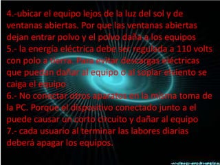 4.-ubicar el equipo lejos de la luz del sol y de
ventanas abiertas. Por que las ventanas abiertas
dejan entrar polvo y el polvo daña a los equipos
5.- la energía eléctrica debe ser regulada a 110 volts
con polo a tierra. Para evitar descargas eléctricas
que puedan dañar al equipo o al soplar elviento se
caiga el equipo
6.- No conectar otros aparatos en la misma toma de
la PC. Porque el dispositivo conectado junto a el
puede causar un corto circuito y dañar al equipo
7.- cada usuario al terminar las labores diarias
deberá apagar los equipos.
 