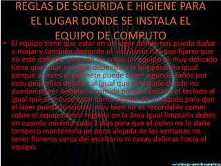 REGLAS DE SEGURIDA E HIGIENE PARA
     EL LUGAR DONDE SE INSTALA EL
          EQUIPO DE COMPUTO
• El equipo tiene que estar en un lugar donde nos pueda dañar
  o mojar y también depende el escritorio hay que fijarse que
  no esté dañado. otras de las cosas un equipo es muy delicado
  tiene que estar en lugar depende a la temperatura igual
  porque a veces el gabinete puede tener algunos daños por
  esos pequeños detalles al igual que el teclado donde no
  puedan poner bebidas o comida porque dañaría el teclado al
  igual que el mouse estar como debajo de un tapate para que
  el láser pueda funcionar muy bien no es recordable comer
  sobre el equipo tener higiene en la área igual limpiarla debes
  en cuando mínimo cada 3 días para que el polvo no lo dañe
  tampoco mantenerla un poco alejada de las ventanas no
  tener floreros cerca del escritorio ni cosas dañinas hacia el
  equipo.
 
