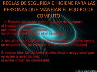 REGLAS DE SEGURIDA E HIGIENE PARA LAS
 PERSONAS QUE MANEJAN EL EQUIPO DE
              COMPUTO
  1- Espacio adecuado para el equipo de computo
a) trabajar cómodo
optimizar tiempo de trabajo
rendimiento del trabajo es el resultado
2- los usuarios devén de mantener limpios (manos limpia,
no mojadas etc. no comer ni beber cerca del equipo)
3- revisar bien las conexiones eléctricas y asegurarse que
no estén a nivel de piso
a) evitar mojar las conexiones
 