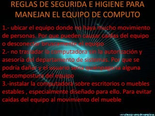 REGLAS DE SEGURIDA E HIGIENE PARA
    MANEJAN EL EQUIPO DE COMPUTO
1.- ubicar el equipo donde no haya mucho movimiento
de personas. Por que pueden causar caídas del equipo
o desconectar bruscamente el equipo
2.- no trasladar la computadora sin la autorización y
asesoría del departamento de sistemas. Por que se
podría dañar y el usuario seria quiénpagaría alguna
descompostura del equipo
3.-instalar la computadora sobre escritorios o muebles
estables , especialmente diseñado para ello. Para evitar
caídas del equipo al movimiento del mueble
 