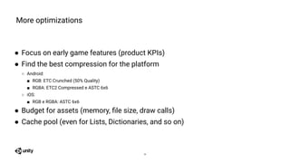 ● Focus on early game features (product KPIs)
● Find the best compression for the platform
○ Android:
■ RGB: ETC Crunched (50% Quality)
■ RGBA: ETC2 Compressed e ASTC 6x6
○ iOS:
■ RGB e RGBA: ASTC 6x6
● Budget for assets (memory, ﬁle size, draw calls)
● Cache pool (even for Lists, Dictionaries, and so on)
More optimizations
24
 