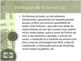 Formatos de ficheiros (1)
  • Os ficheiros de áudio, se não estiverem
    comprimidos, apresentam um tamanho grande
    porque contêm uma enorme quantidade de
    dados. Estes ficheiros , para além dos dados de
    áudio relativos ao som que se pode ouvir, podem
    incluir outros dados, como o nome do ficheiro de
    som, o seu tamanho, a duração, o número de
    canais, a resolução ou o tamanho da amostra (em
    bits), a taxa de amostragem (em KHz), o tipo de
    compressão, a informação acerca do streaming,
    outros textos ou gráficos, etc.
 