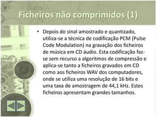 Ficheiros não comprimidos (1)
    • Depois do sinal amostrado e quantizado,
      utiliza-se a técnica de codificação PCM (Pulse
      Code Modulation) na gravação dos ficheiros
      de música em CD áudio. Esta codificação faz-
      se sem recurso a algoritmos de compressão e
      aplica-se tanto a ficheiros gravados em CD
      como aos ficheiros WAV dos computadores,
      onde se utiliza uma resolução de 16 bits e
      uma taxa de amostragem de 44,1 kHz. Estes
      ficheiros apresentam grandes tamanhos.
 