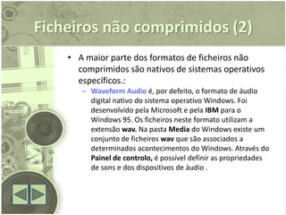 Ficheiros não comprimidos (2)
    • A maior parte dos formatos de ficheiros não
      comprimidos são nativos de sistemas operativos
      específicos.:
       – Waveform Audio é, por defeito, o formato de áudio
         digital nativo do sistema operativo Windows. Foi
         desenvolvido pela Microsoft e pela IBM para o
         Windows 95. Os ficheiros neste formato utilizam a
         extensão wav. Na pasta Media do Windows existe um
         conjunto de ficheiros wav que são associados a
         determinados acontecimentos do Windows. Através do
         Painel de controlo, é possível definir as propriedades
         de sons e dos dispositivos de áudio .
 