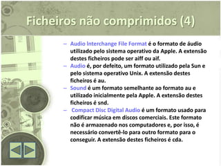 Ficheiros não comprimidos (4)
      – Audio lnterchange File Format é o formato de áudio
        utilizado pelo sistema operativo da Apple. A extensão
        destes ficheiros pode ser aiff ou aif.
      – Audio é, por defeito, um formato utilizado pela Sun e
        pelo sistema operativo Unix. A extensão destes
        ficheiros é au.
      – Sound é um formato semelhante ao formato au e
        utilizado inicialmente pela Apple. A extensão destes
        ficheiros é snd.
      – Compact Disc Digital Audio é um formato usado para
        codificar música em discos comerciais. Este formato
        não é armazenado nos computadores e, por isso, é
        necessário convertê-lo para outro formato para o
        conseguir. A extensão destes ficheiros é cda.
 
