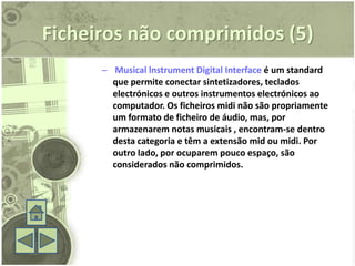 Ficheiros não comprimidos (5)
      – Musical lnstrument Digital Interface é um standard
        que permite conectar sintetizadores, teclados
        electrónicos e outros instrumentos electrónicos ao
        computador. Os ficheiros midi não são propriamente
        um formato de ficheiro de áudio, mas, por
        armazenarem notas musicais , encontram-se dentro
        desta categoria e têm a extensão mid ou midi. Por
        outro lado, por ocuparem pouco espaço, são
        considerados não comprimidos.
 