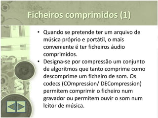 Ficheiros comprimidos (1)
  • Quando se pretende ter um arquivo de
    música próprio e portátil, o mais
    conveniente é ter ficheiros áudio
    comprimidos.
  • Designa-se por compressão um conjunto
    de algoritmos que tanto comprime como
    descomprime um ficheiro de som. Os
    codecs (COmpression/ DECompression)
    permitem comprimir o ficheiro num
    gravador ou permitem ouvir o som num
    leitor de música.
 