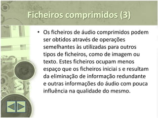 Ficheiros comprimidos (3)
  • Os ficheiros de áudio comprimidos podem
    ser obtidos através de operações
    semelhantes às utilizadas para outros
    tipos de ficheiros, como de imagem ou
    texto. Estes ficheiros ocupam menos
    espaço que os ficheiros iniciai s e resultam
    da eliminação de informação redundante
    e outras informações do áudio com pouca
    influência na qualidade do mesmo.
 