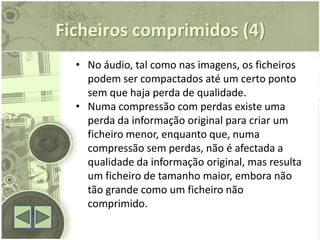Ficheiros comprimidos (4)
  • No áudio, tal como nas imagens, os ficheiros
    podem ser compactados até um certo ponto
    sem que haja perda de qualidade.
  • Numa compressão com perdas existe uma
    perda da informação original para criar um
    ficheiro menor, enquanto que, numa
    compressão sem perdas, não é afectada a
    qualidade da informação original, mas resulta
    um ficheiro de tamanho maior, embora não
    tão grande como um ficheiro não
    comprimido.
 