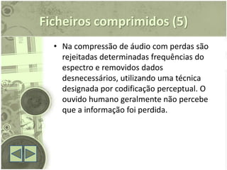 Ficheiros comprimidos (5)
  • Na compressão de áudio com perdas são
    rejeitadas determinadas frequências do
    espectro e removidos dados
    desnecessários, utilizando uma técnica
    designada por codificação perceptual. O
    ouvido humano geralmente não percebe
    que a informação foi perdida.
 