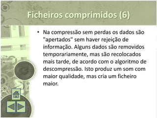Ficheiros comprimidos (6)
  • Na compressão sem perdas os dados são
    "apertados" sem haver rejeição de
    informação. Alguns dados são removidos
    temporariamente, mas são recolocados
    mais tarde, de acordo com o algoritmo de
    descompressão. Isto produz um som com
    maior qualidade, mas cria um ficheiro
    maior.
 