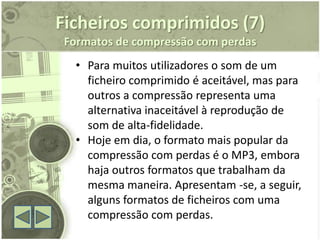 Ficheiros comprimidos (7)
 Formatos de compressão com perdas
   • Para muitos utilizadores o som de um
     ficheiro comprimido é aceitável, mas para
     outros a compressão representa uma
     alternativa inaceitável à reprodução de
     som de alta-fidelidade.
   • Hoje em dia, o formato mais popular da
     compressão com perdas é o MP3, embora
     haja outros formatos que trabalham da
     mesma maneira. Apresentam -se, a seguir,
     alguns formatos de ficheiros com uma
     compressão com perdas.
 